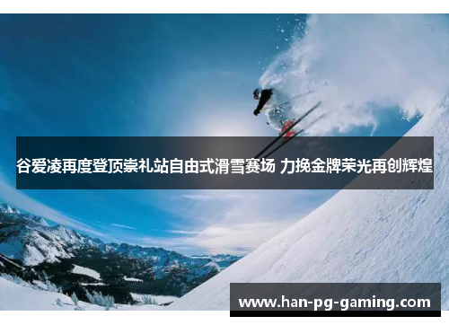 谷爱凌再度登顶崇礼站自由式滑雪赛场 力挽金牌荣光再创辉煌