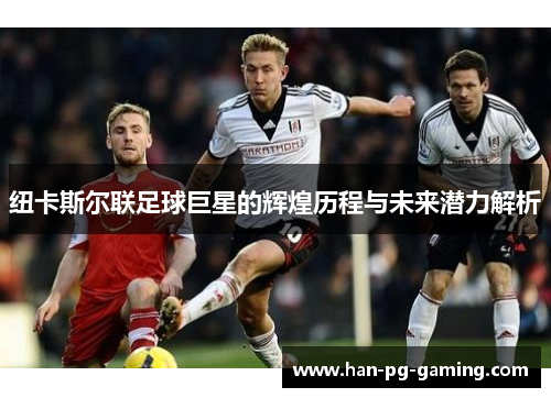 纽卡斯尔联足球巨星的辉煌历程与未来潜力解析